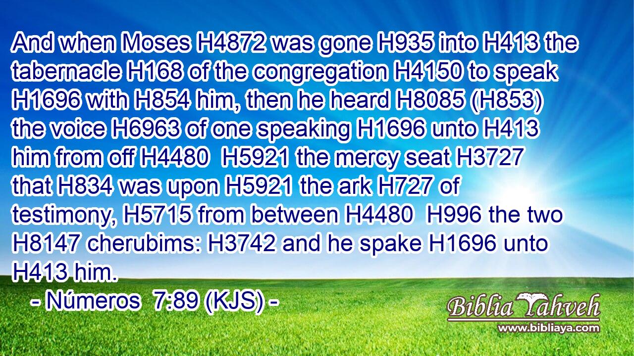 And when Moses H4872 was gone H935 into H413 the tabernacle H168 of the congregation H4150 to speak H1696 with H854 him, then he heard H8085 (H853) the voice H6963 of one speaking H1696 unto H413 him from off H4480  H5921 the mercy seat H3727 that H834 was upon H5921 the ark H727 of testimony, H5715 from between H4480  H996 the two H8147 cherubims: H3742 and he spake H1696 unto H413 him.