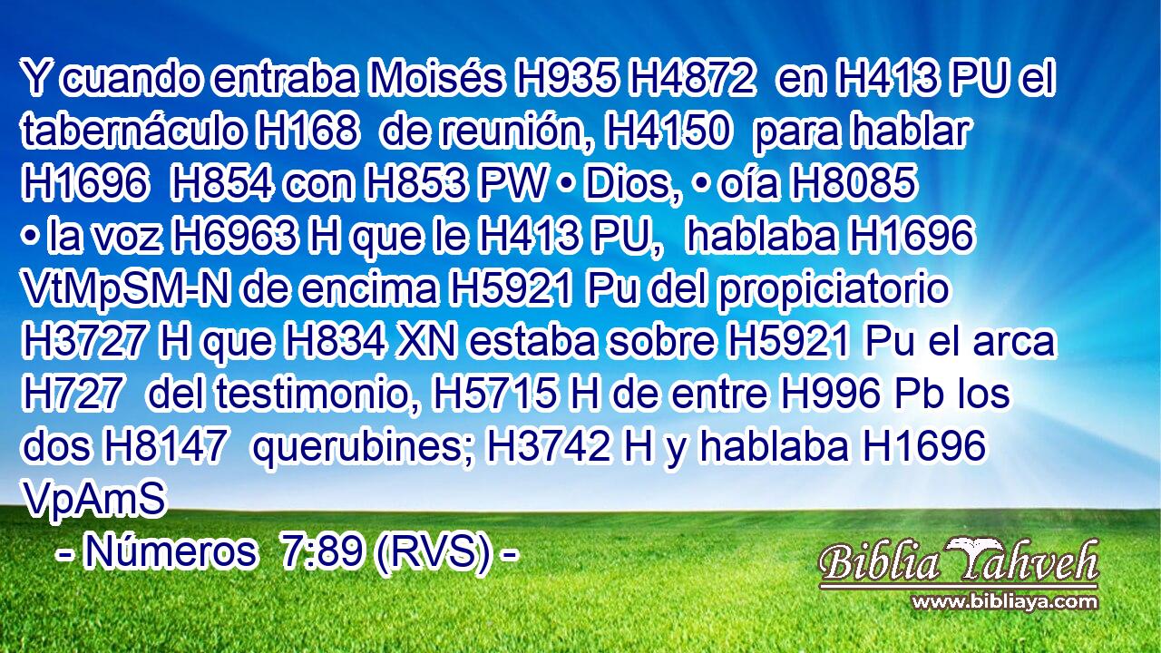 Y cuando entraba Moisés H935 H4872  en H413 PU el tabernáculo H168  de reunión, H4150  para hablar H1696  H854 con H853 PW • Dios, • oía H8085  • la voz H6963 H que le H413 PU,  hablaba H1696 VtMpSM-N de encima H5921 Pu del propiciatorio H3727 H que H834 XN estaba sobre H5921 Pu el arca H727  del testimonio, H5715 H de entre H996 Pb los dos H8147  querubines; H3742 H y hablaba H1696 VpAmS
