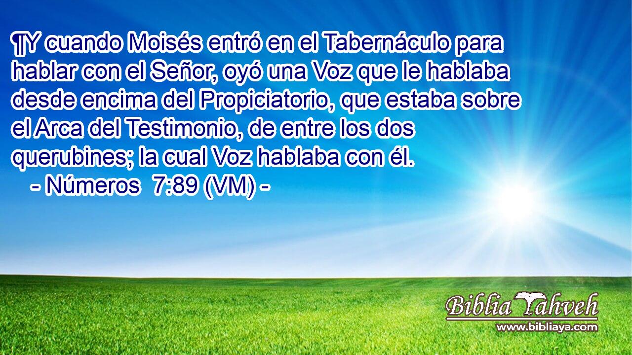  ¶Y cuando Moisés entró en el Tabernáculo para hablar con el Señor, oyó una Voz que le hablaba desde encima del Propiciatorio, que estaba sobre el Arca del Testimonio, de entre los dos querubines; la cual Voz hablaba con él. 