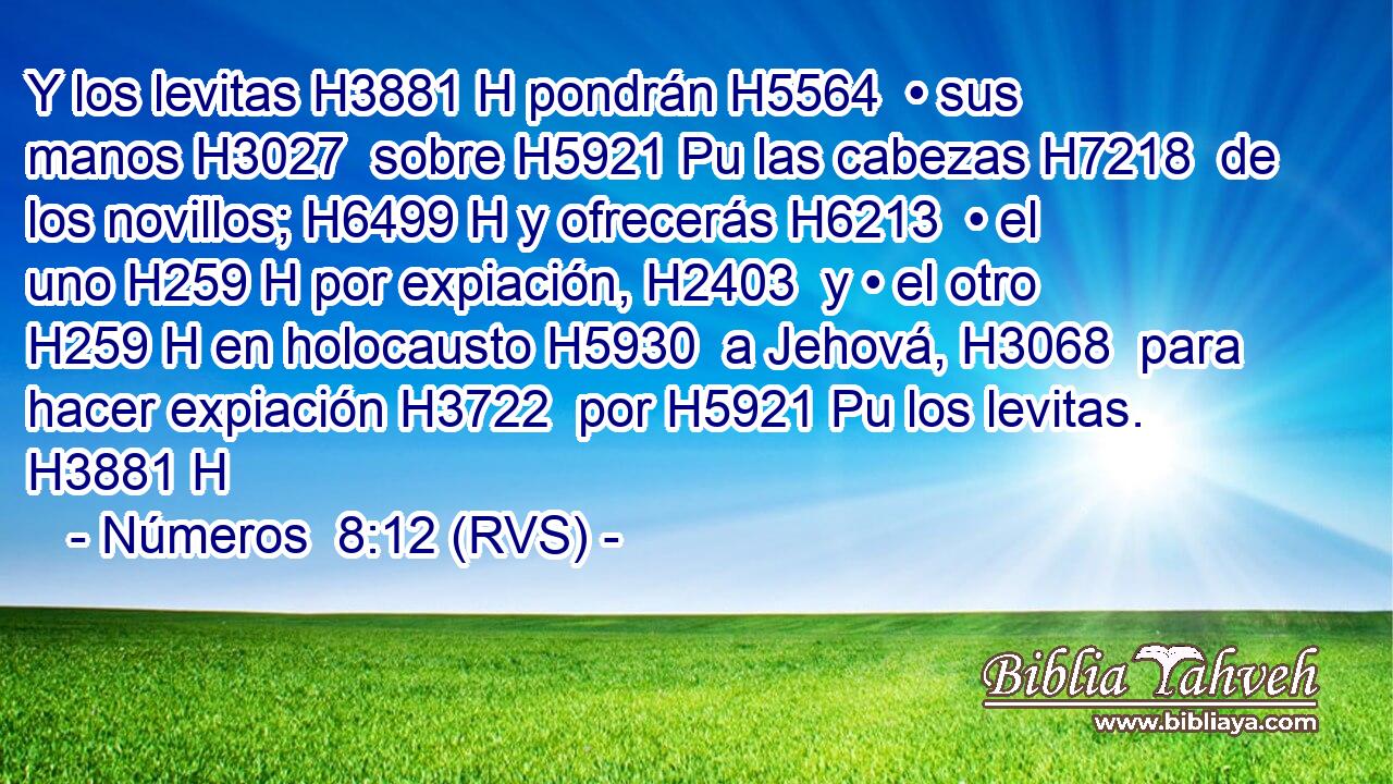 Y los levitas H3881 H pondrán H5564  • sus manos H3027  sobre H5921 Pu las cabezas H7218  de los novillos; H6499 H y ofrecerás H6213  • el uno H259 H por expiación, H2403  y • el otro H259 H en holocausto H5930  a Jehová, H3068  para hacer expiación H3722  por H5921 Pu los levitas. H3881 H 
