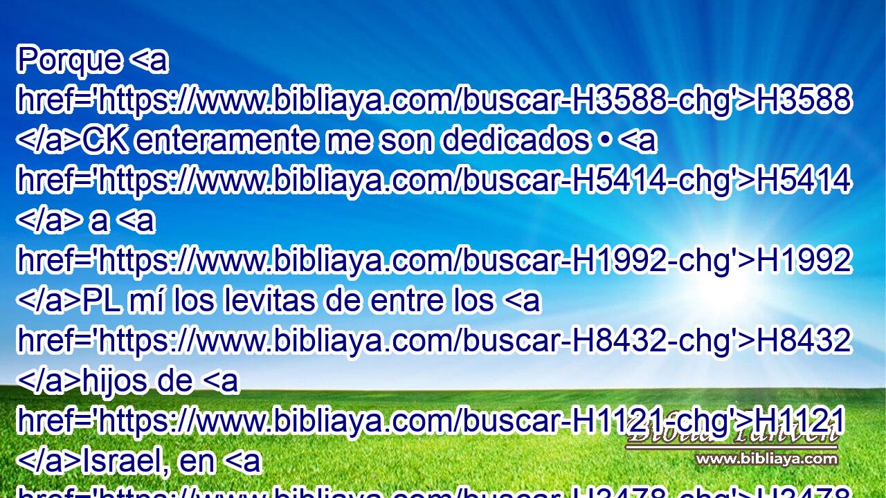 Porque H3588 CK enteramente me son dedicados • H5414  a H1992 PL mí los levitas de entre los H8432 hijos de H1121 Israel, en H3478 lugar de H8478 todo primer H3605  nacido; H6363 • los H7358 PA,  he tomado para H3947 PL mí en lugar de los primogénitos de todos H1060 NCACCN • los H3605 hijos de Israel. H1121  