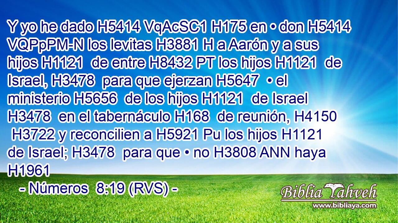 Y yo he dado H5414 VqAcSC1 H175 en • don H5414 VQPpPM-N los levitas H3881 H a Aarón y a sus hijos H1121  de entre H8432 PT los hijos H1121  de Israel, H3478  para que ejerzan H5647  • el ministerio H5656  de los hijos H1121  de Israel H3478  en el tabernáculo H168  de reunión, H4150  H3722 y reconcilien a H5921 Pu los hijos H1121  de Israel; H3478  para que • no H3808 ANN haya H1961 