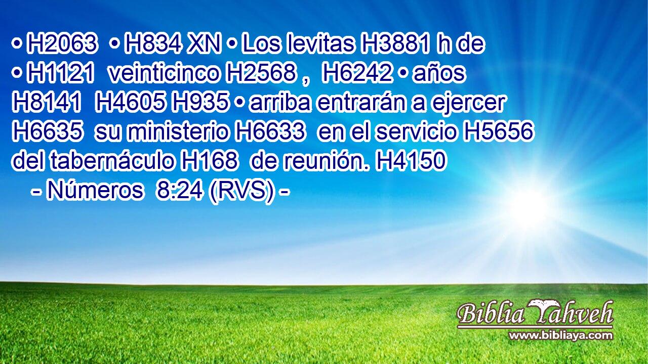 • H2063  • H834 XN • Los levitas H3881 h de • H1121  veinticinco H2568 ,  H6242 • años H8141  H4605 H935 • arriba entrarán a ejercer H6635  su ministerio H6633  en el servicio H5656  del tabernáculo H168  de reunión. H4150  