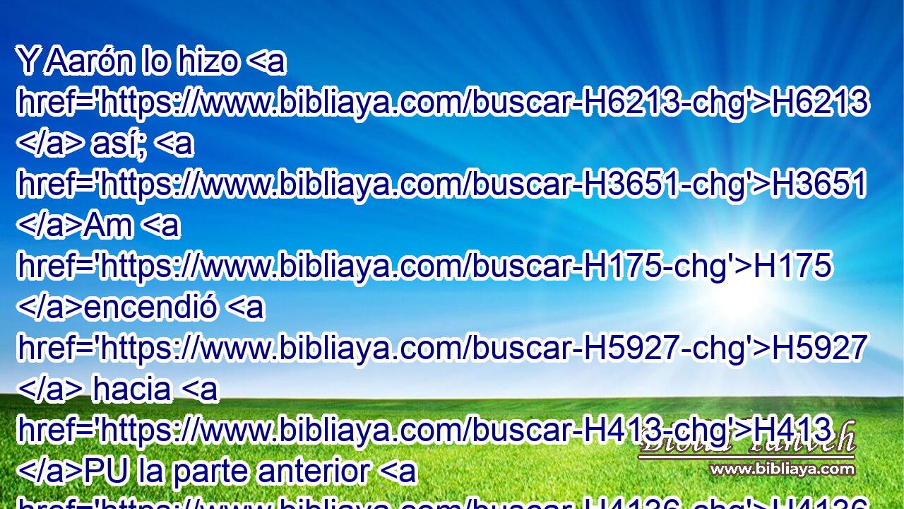 Y Aarón lo hizo H6213  así; H3651 Am H175 encendió H5927  hacia H413 PU la parte anterior H4136  H6440 • del candelero H4501 H sus lámparas, H5216  H834 como Jehová H3068  lo mandó H6680  a Moisés. H4872  