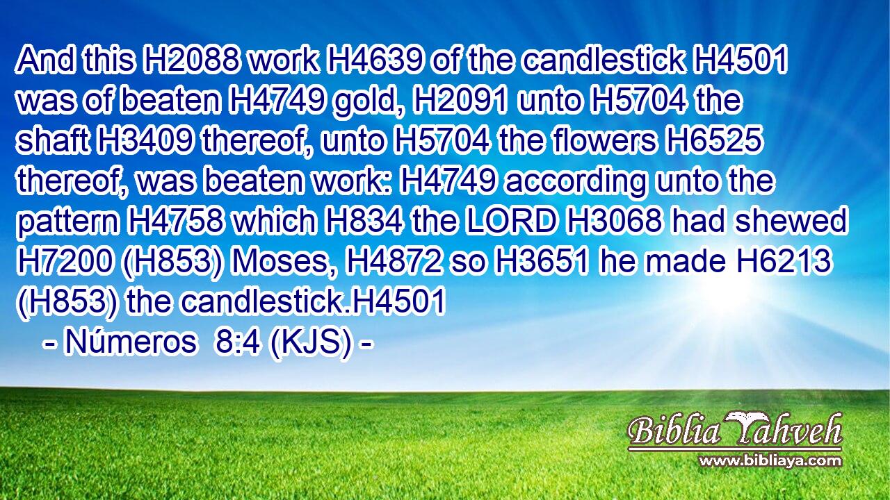 And this H2088 work H4639 of the candlestick H4501 was of beaten H4749 gold, H2091 unto H5704 the shaft H3409 thereof, unto H5704 the flowers H6525 thereof, was beaten work: H4749 according unto the pattern H4758 which H834 the LORD H3068 had shewed H7200 (H853) Moses, H4872 so H3651 he made H6213 (H853) the candlestick.H4501