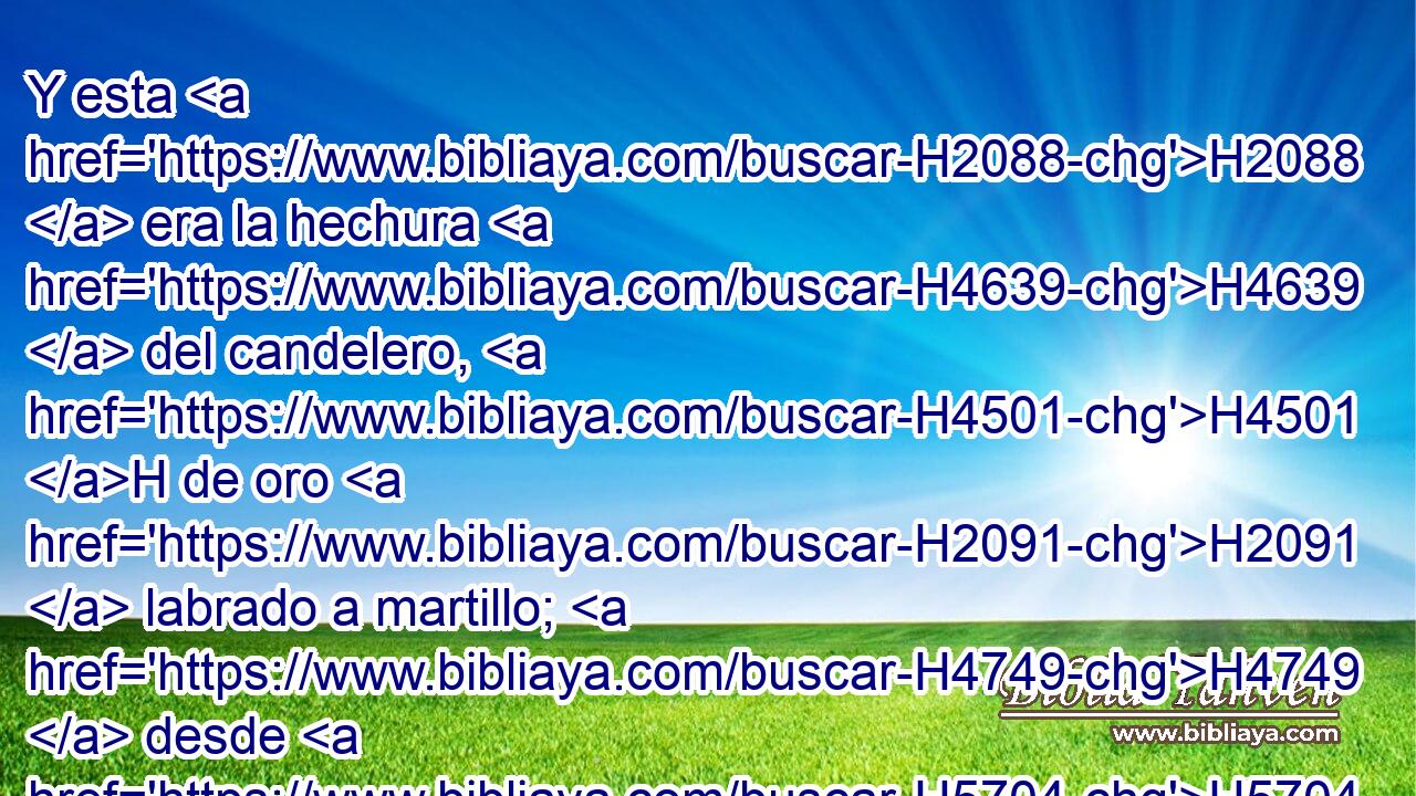Y esta H2088  era la hechura H4639  del candelero, H4501 H de oro H2091  labrado a martillo; H4749  desde H5704 PD su H1931  pie H3409  hasta H5704 PD sus H1931  flores H6525  era labrado a martillo; • H4749  conforme H1931 PK al modelo que H4758 XN Jehová H834  mostró H3068  a H7200 PA Moisés, así H4872 Am hizo H3651  • H6213 PA el candelero. 
