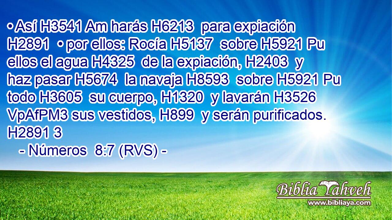 • Así H3541 Am harás H6213  para expiación H2891  • por ellos: Rocía H5137  sobre H5921 Pu ellos el agua H4325  de la expiación, H2403  y haz pasar H5674  la navaja H8593  sobre H5921 Pu todo H3605  su cuerpo, H1320  y lavarán H3526 VpAfPM3 sus vestidos, H899  y serán purificados. H2891 3 