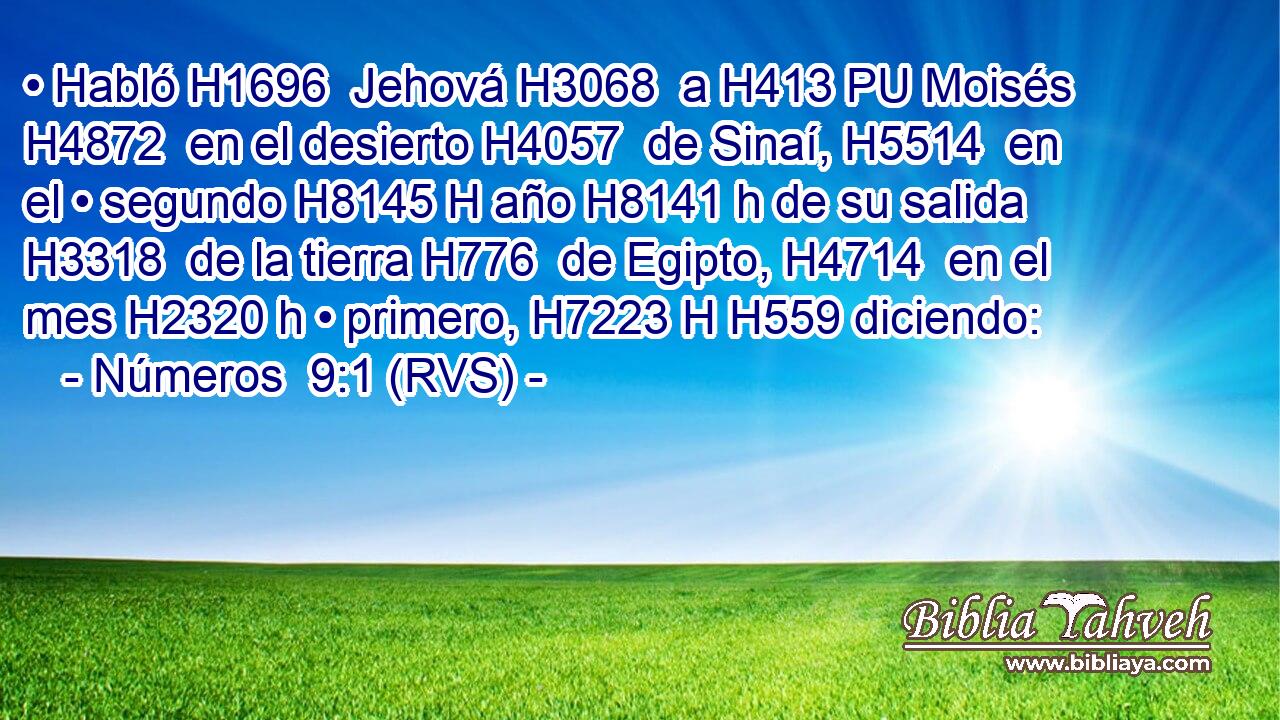 • Habló H1696  Jehová H3068  a H413 PU Moisés H4872  en el desierto H4057  de Sinaí, H5514  en el • segundo H8145 H año H8141 h de su salida H3318  de la tierra H776  de Egipto, H4714  en el mes H2320 h • primero, H7223 H H559 diciendo: 