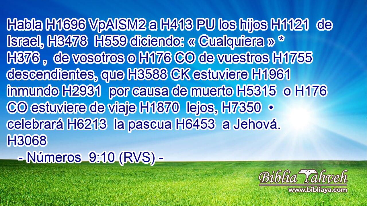 Habla H1696 VpAISM2 a H413 PU los hijos H1121  de Israel, H3478  H559 diciendo: « Cualquiera » * H376 ,  de vosotros o H176 CO de vuestros H1755  descendientes, que H3588 CK estuviere H1961  inmundo H2931  por causa de muerto H5315  o H176 CO estuviere de viaje H1870  lejos, H7350  • celebrará H6213  la pascua H6453  a Jehová. H3068  