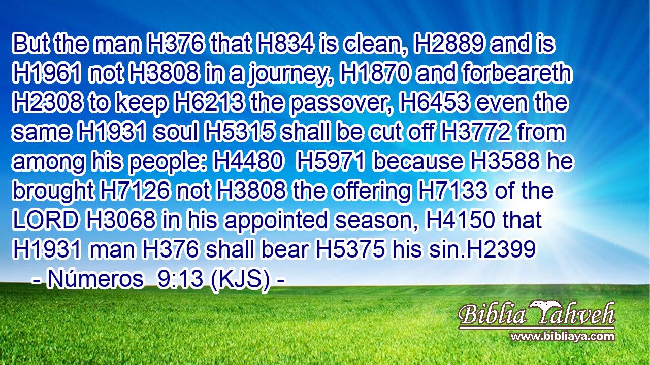 But the man H376 that H834 is clean, H2889 and is H1961 not H3808 in a journey, H1870 and forbeareth H2308 to keep H6213 the passover, H6453 even the same H1931 soul H5315 shall be cut off H3772 from among his people: H4480  H5971 because H3588 he brought H7126 not H3808 the offering H7133 of the LORD H3068 in his appointed season, H4150 that H1931 man H376 shall bear H5375 his sin.H2399