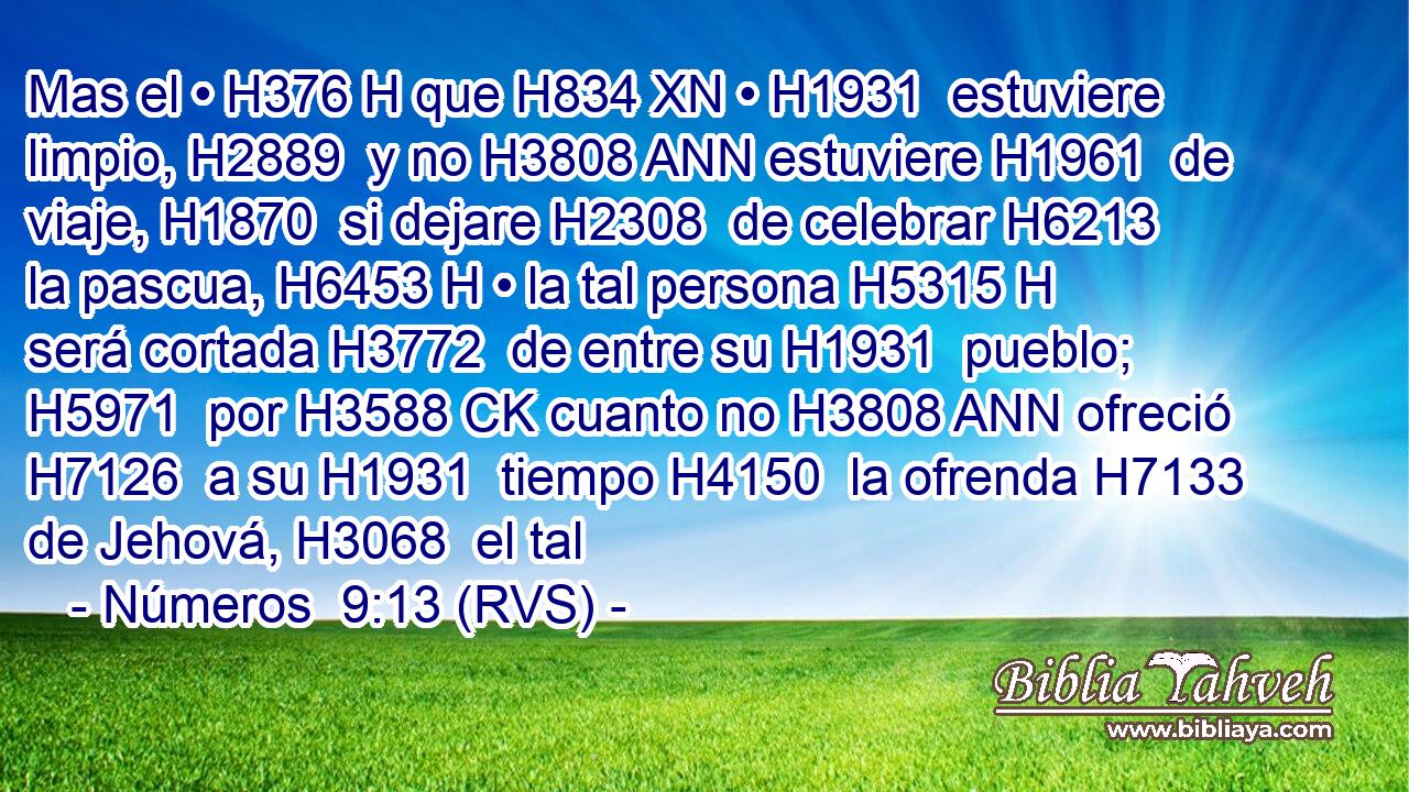 Mas el • H376 H que H834 XN • H1931  estuviere limpio, H2889  y no H3808 ANN estuviere H1961  de viaje, H1870  si dejare H2308  de celebrar H6213  la pascua, H6453 H • la tal persona H5315 H será cortada H3772  de entre su H1931  pueblo; H5971  por H3588 CK cuanto no H3808 ANN ofreció H7126  a su H1931  tiempo H4150  la ofrenda H7133  de Jehová, H3068  el tal
