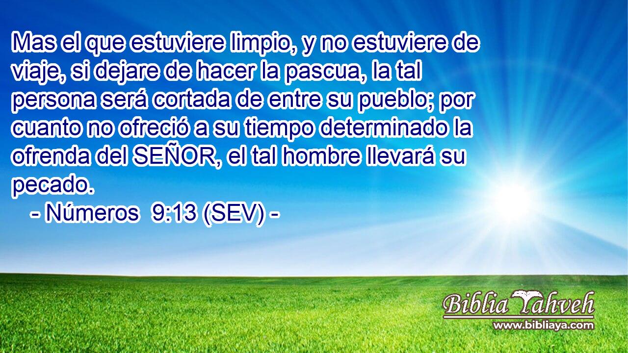 Mas el que estuviere limpio, y no estuviere de viaje, si dejare de hacer la pascua, la tal persona será cortada de entre su pueblo; por cuanto no ofreció a su tiempo determinado la ofrenda del SEÑOR, el tal hombre llevará su pecado.