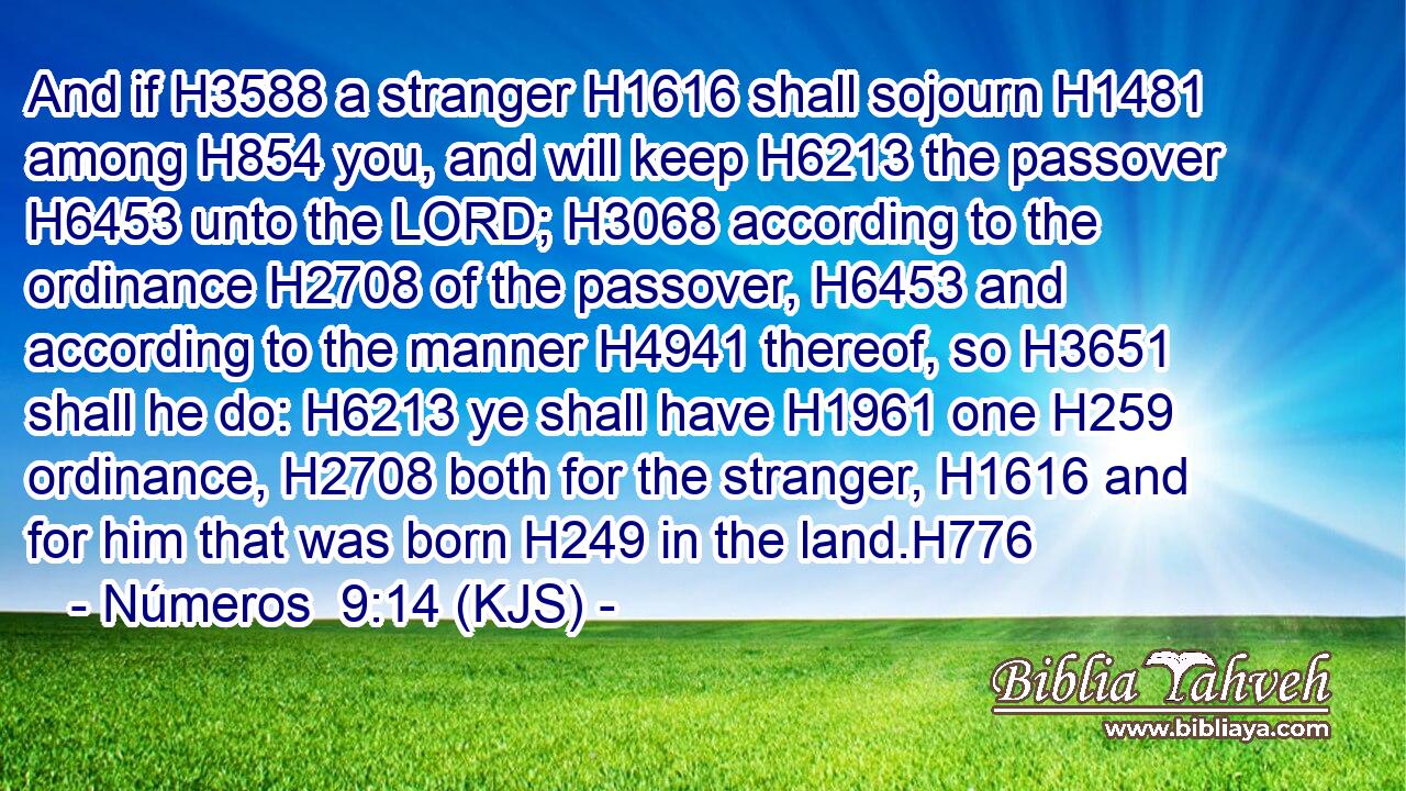 And if H3588 a stranger H1616 shall sojourn H1481 among H854 you, and will keep H6213 the passover H6453 unto the LORD; H3068 according to the ordinance H2708 of the passover, H6453 and according to the manner H4941 thereof, so H3651 shall he do: H6213 ye shall have H1961 one H259 ordinance, H2708 both for the stranger, H1616 and for him that was born H249 in the land.H776