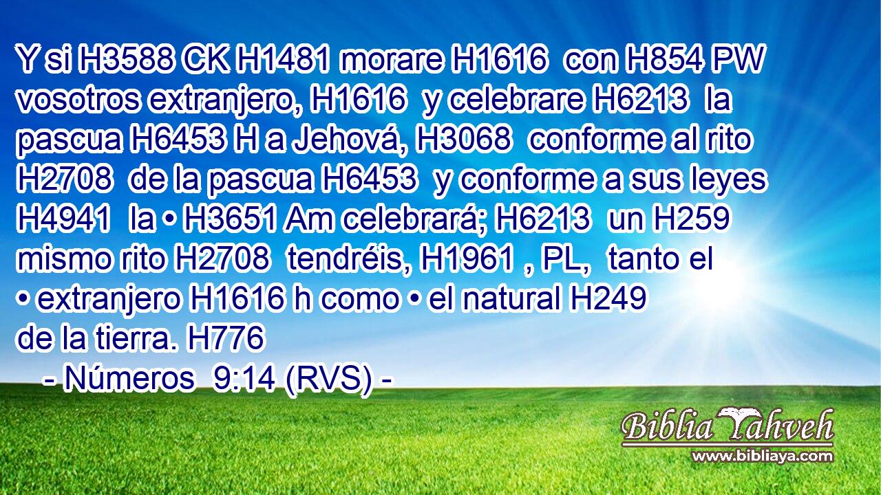 Y si H3588 CK H1481 morare H1616  con H854 PW vosotros extranjero, H1616  y celebrare H6213  la pascua H6453 H a Jehová, H3068  conforme al rito H2708  de la pascua H6453  y conforme a sus leyes H4941  la • H3651 Am celebrará; H6213  un H259  mismo rito H2708  tendréis, H1961 , PL,  tanto el • extranjero H1616 h como • el natural H249  de la tierra. H776  