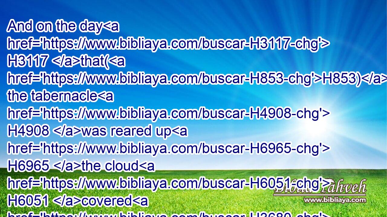 And on the day H3117 that(H853) the tabernacle H4908 was reared up H6965 the cloud H6051 covered H3680 (H853) the tabernacle, H4908 namely, the tent H168 of the testimony: H5715 and at even H6153 there was H1961 upon H5921 the tabernacle H4908 as it were the appearance H4758 of fire, H784 until H5704 the morning.H1242