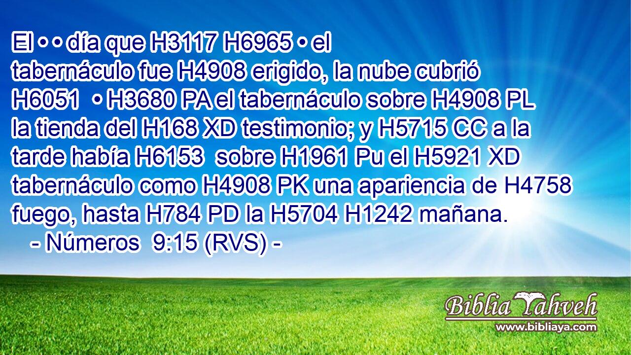 El • • día que H3117 H6965 • el tabernáculo fue H4908 erigido, la nube cubrió H6051  • H3680 PA el tabernáculo sobre H4908 PL la tienda del H168 XD testimonio; y H5715 CC a la tarde había H6153  sobre H1961 Pu el H5921 XD tabernáculo como H4908 PK una apariencia de H4758 fuego, hasta H784 PD la H5704 H1242 mañana. 