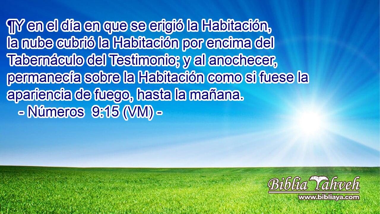  ¶Y en el día en que se erigió la Habitación, la nube cubrió la Habitación por encima del Tabernáculo del Testimonio; y al anochecer, permanecía sobre la Habitación como si fuese la apariencia de fuego, hasta la mañana. 