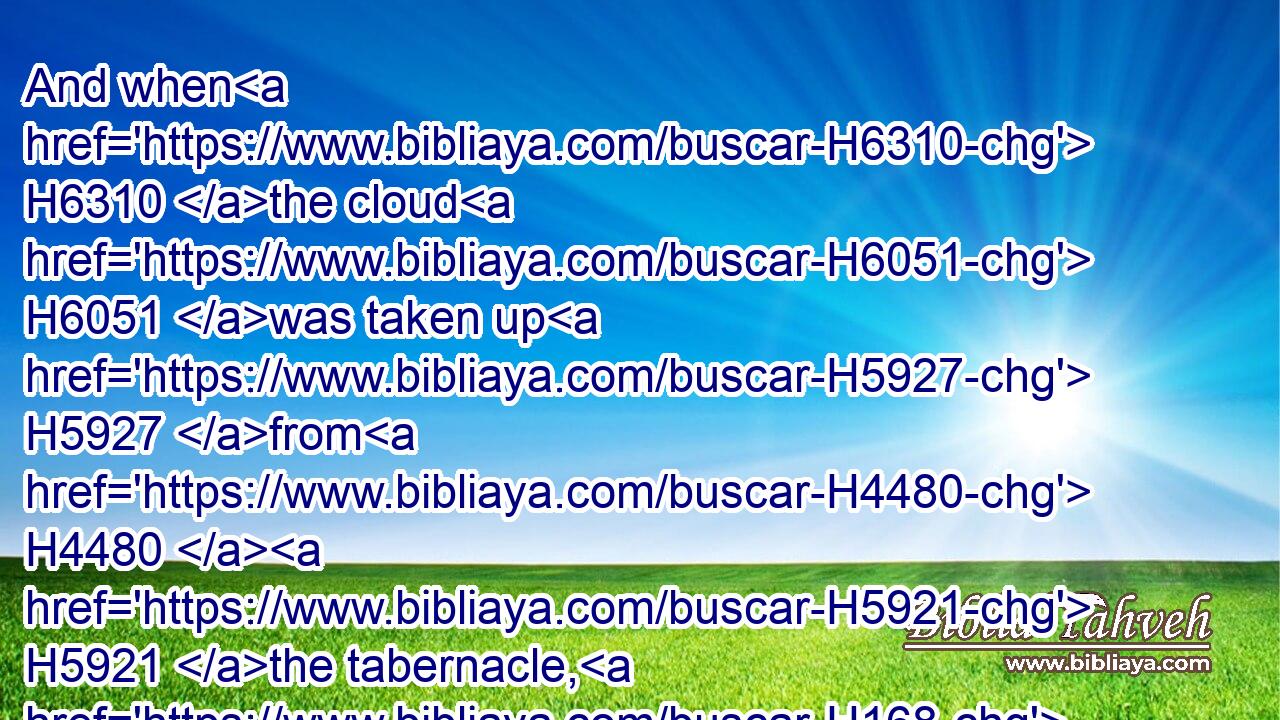 And when H6310 the cloud H6051 was taken up H5927 from H4480  H5921 the tabernacle, H168 then after H310 that H3651 the children H1121 of Israel H3478 journeyed: H5265 and in the place H4725 where H834 the cloud H6051 abode, H7931 there H8033 the children H1121 of Israel H3478 pitched their tents.H2583