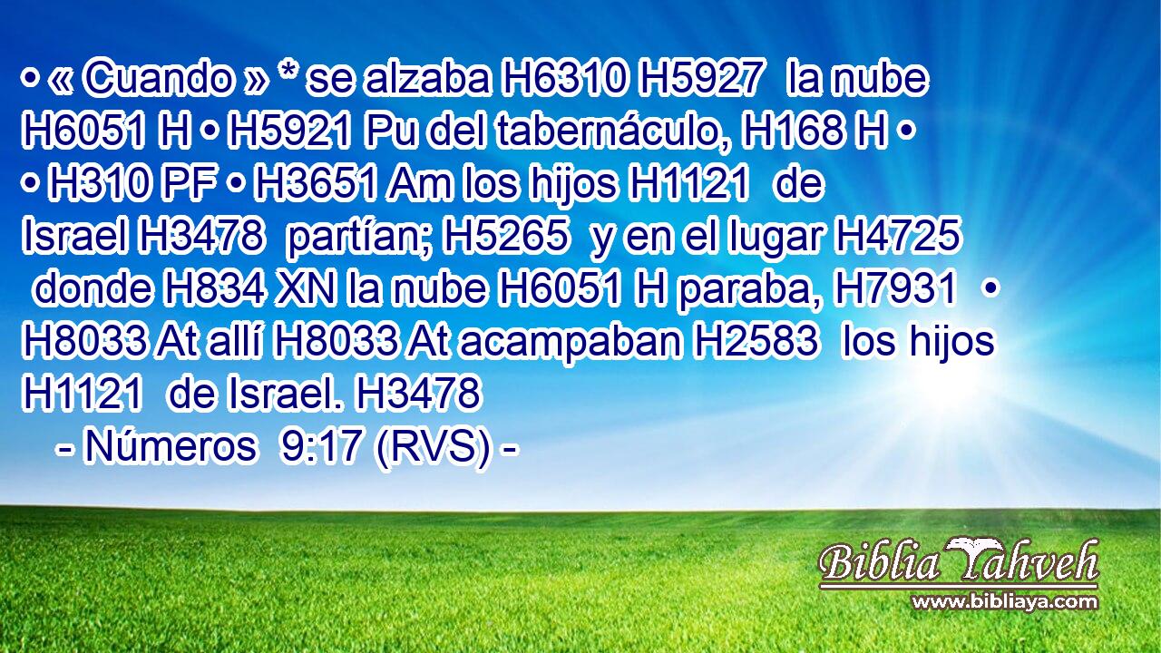 • « Cuando » * se alzaba H6310 H5927  la nube H6051 H • H5921 Pu del tabernáculo, H168 H • • H310 PF • H3651 Am los hijos H1121  de Israel H3478  partían; H5265  y en el lugar H4725  donde H834 XN la nube H6051 H paraba, H7931  • H8033 At allí H8033 At acampaban H2583  los hijos H1121  de Israel. H3478  
