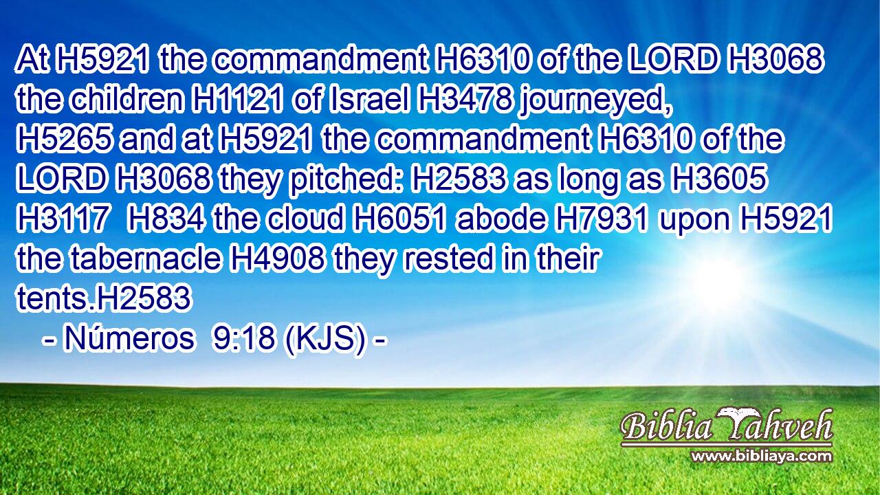 At H5921 the commandment H6310 of the LORD H3068 the children H1121 of Israel H3478 journeyed, H5265 and at H5921 the commandment H6310 of the LORD H3068 they pitched: H2583 as long as H3605  H3117  H834 the cloud H6051 abode H7931 upon H5921 the tabernacle H4908 they rested in their tents.H2583