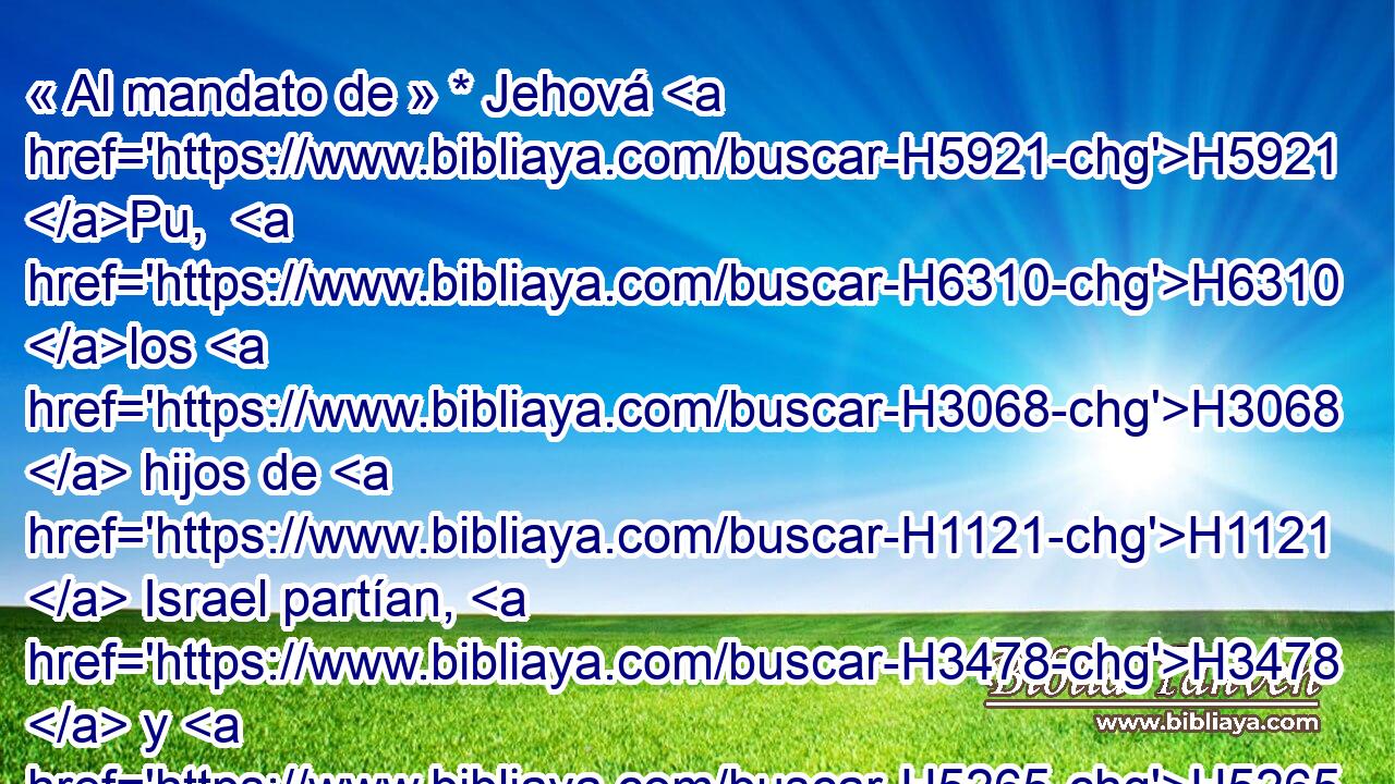 « Al mandato de » * Jehová H5921 Pu,  H6310 los H3068  hijos de H1121  Israel partían, H3478  y H5265  « al mandato de » * Jehová H5921 Pu,  H6310 acampaban; H3068  todos H2583  los H3605  días que H3117  la H834 XN nube estaba H6051 H sobre H7931  el H5921 Pu tabernáculo, permanecían H4908 H acampados. 