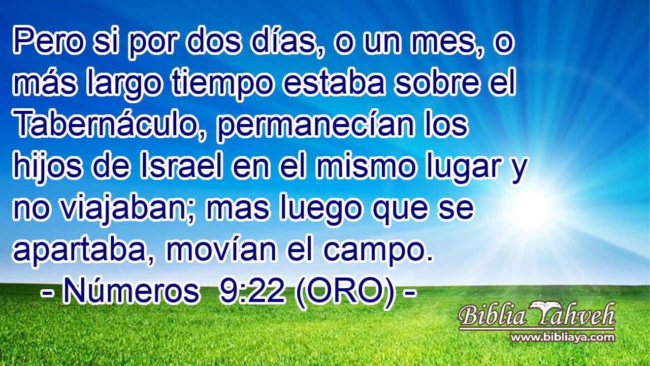  Pero si por dos días, o un mes, o más largo tiempo estaba sobre el Tabernáculo, permanecían los hijos de Israel en el mismo lugar y no viajaban; mas luego que se apartaba, movían el campo. 