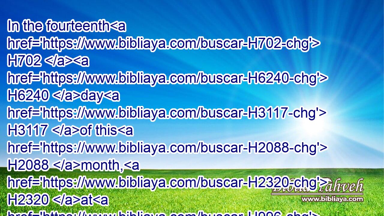 In the fourteenth H702  H6240 day H3117 of this H2088 month, H2320 at H996 even, H6153 ye shall keep H6213 it in his appointed season: H4150 according to all H3605 the rites H2708 of it, and according to all H3605 the ceremonies H4941 thereof, shall ye keep H6213 it.