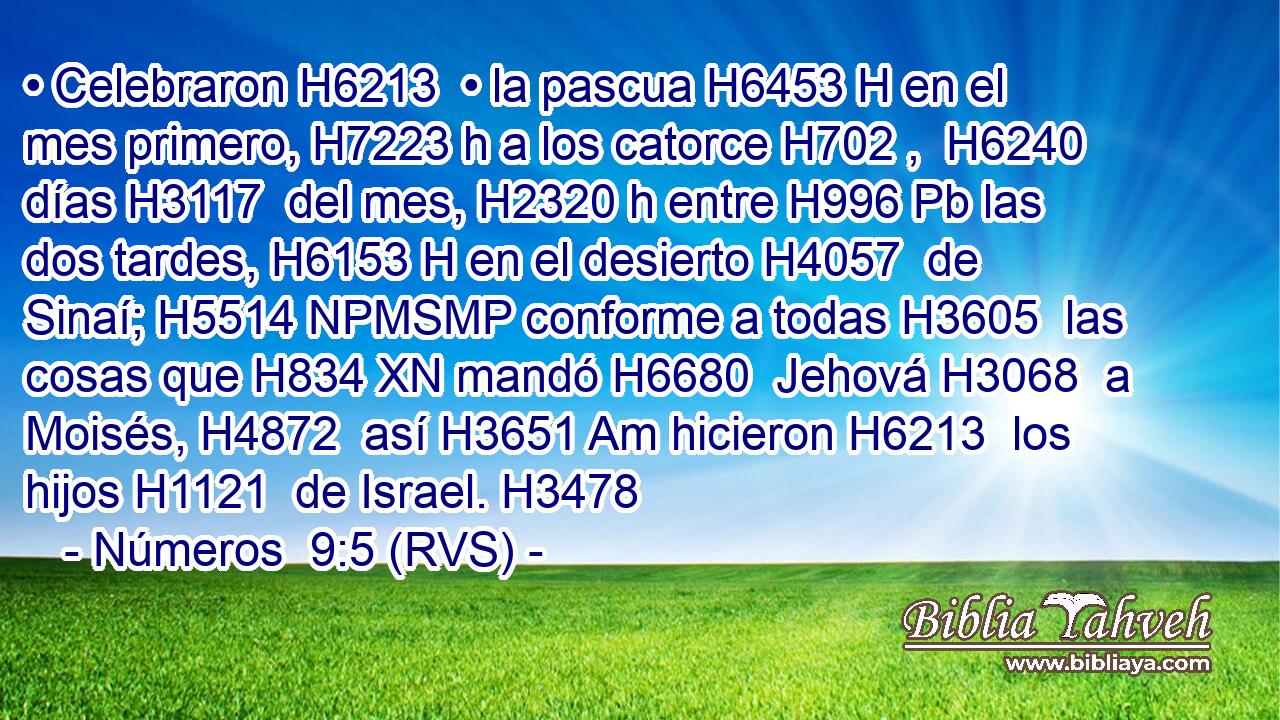 • Celebraron H6213  • la pascua H6453 H en el mes primero, H7223 h a los catorce H702 ,  H6240 días H3117  del mes, H2320 h entre H996 Pb las dos tardes, H6153 H en el desierto H4057  de Sinaí; H5514 NPMSMP conforme a todas H3605  las cosas que H834 XN mandó H6680  Jehová H3068  a Moisés, H4872  así H3651 Am hicieron H6213  los hijos H1121  de Israel. H3478  