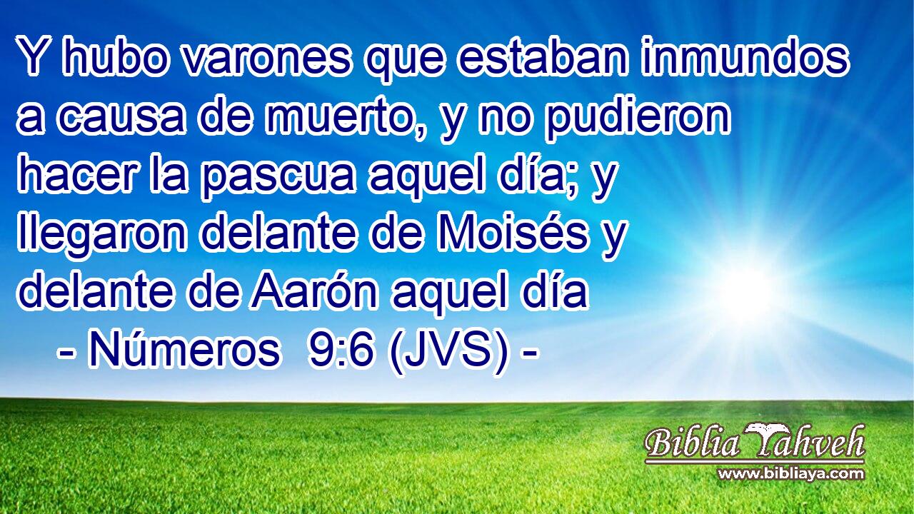 Y hubo varones que estaban inmundos a causa de muerto, y no pudieron hacer la pascua aquel día; y llegaron delante de Moisés y delante de Aarón aquel día