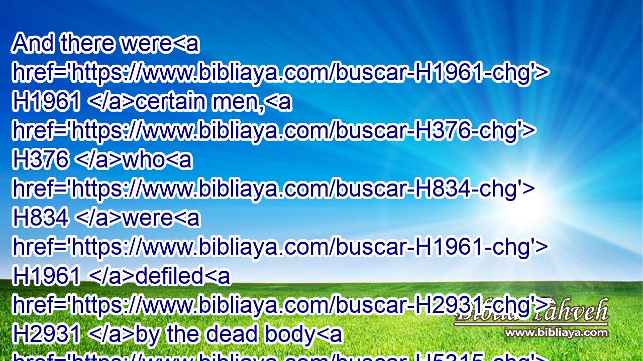 And there were H1961 certain men, H376 who H834 were H1961 defiled H2931 by the dead body H5315 of a man, H120 that they could H3201 not H3808 keep H6213 the passover H6453 on that H1931 day: H3117 and they came H7126 before H6440 Moses H4872 and before H6440 Aaron H175 on that H1931 day:H3117