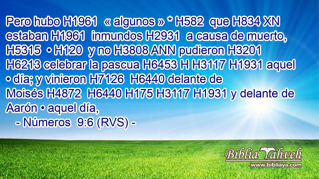 Pero hubo H1961  « algunos » * H582  que H834 XN estaban H1961  inmundos H2931  a causa de muerto, H5315  • H120  y no H3808 ANN pudieron H3201  H6213 celebrar la pascua H6453 H H3117 H1931 aquel • día; y vinieron H7126  H6440 delante de Moisés H4872  H6440 H175 H3117 H1931 y delante de Aarón • aquel día, 