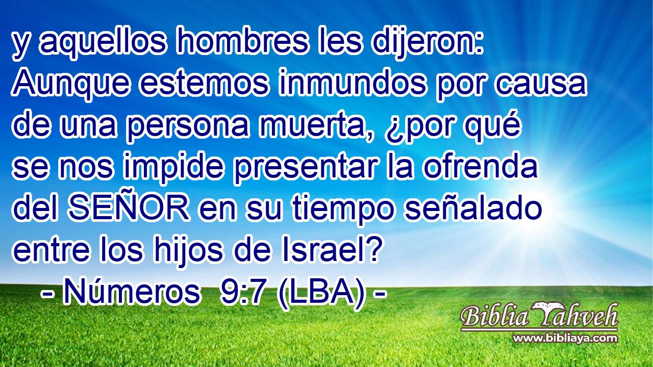 y aquellos hombres les dijeron: Aunque estemos inmundos por causa de una persona muerta, ¿por qué se nos impide presentar la ofrenda del SEÑOR en su tiempo señalado entre los hijos de Israel?