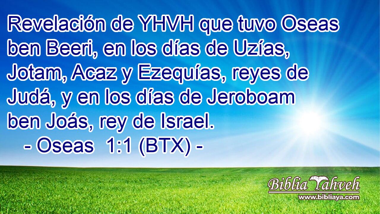 Revelación de YHVH que tuvo Oseas ben Beeri, en los días de Uzías, Jotam, Acaz y Ezequías, reyes de Judá, y en los días de Jeroboam ben Joás, rey de Israel.