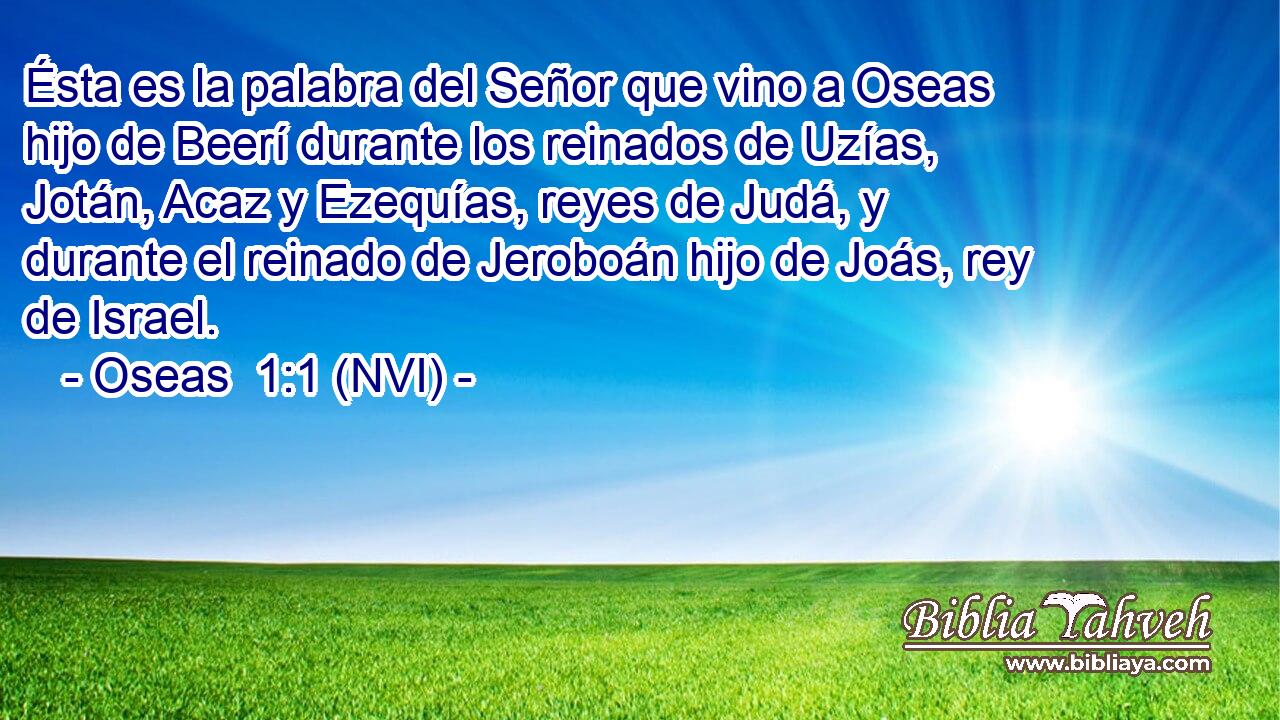  Ésta es la palabra del Señor que vino a Oseas hijo de Beerí durante los reinados de Uzías, Jotán, Acaz y Ezequías, reyes de Judá, y durante el reinado de Jeroboán hijo de Joás, rey de Israel. 