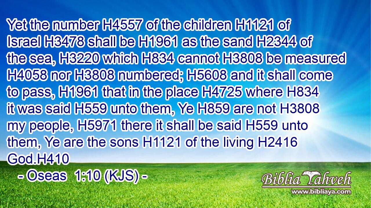 Yet the number H4557 of the children H1121 of Israel H3478 shall be H1961 as the sand H2344 of the sea, H3220 which H834 cannot H3808 be measured H4058 nor H3808 numbered; H5608 and it shall come to pass, H1961 that in the place H4725 where H834 it was said H559 unto them, Ye H859 are not H3808 my people, H5971 there it shall be said H559 unto them, Ye are the sons H1121 of the living H2416 God.H410