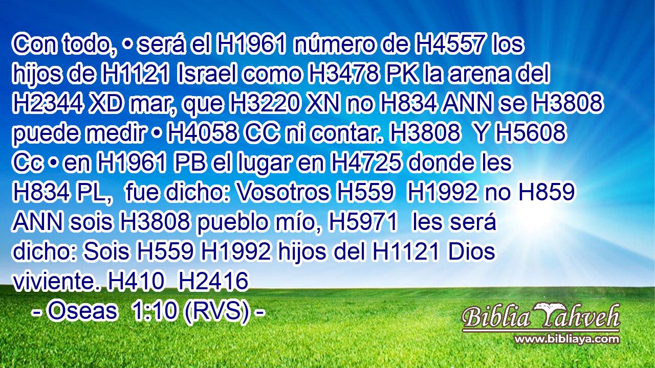 Con todo, • será el H1961 número de H4557 los hijos de H1121 Israel como H3478 PK la arena del H2344 XD mar, que H3220 XN no H834 ANN se H3808 puede medir • H4058 CC ni contar. H3808  Y H5608 Cc • en H1961 PB el lugar en H4725 donde les H834 PL,  fue dicho: Vosotros H559  H1992 no H859 ANN sois H3808 pueblo mío, H5971  les será dicho: Sois H559 H1992 hijos del H1121 Dios viviente. H410  H2416 