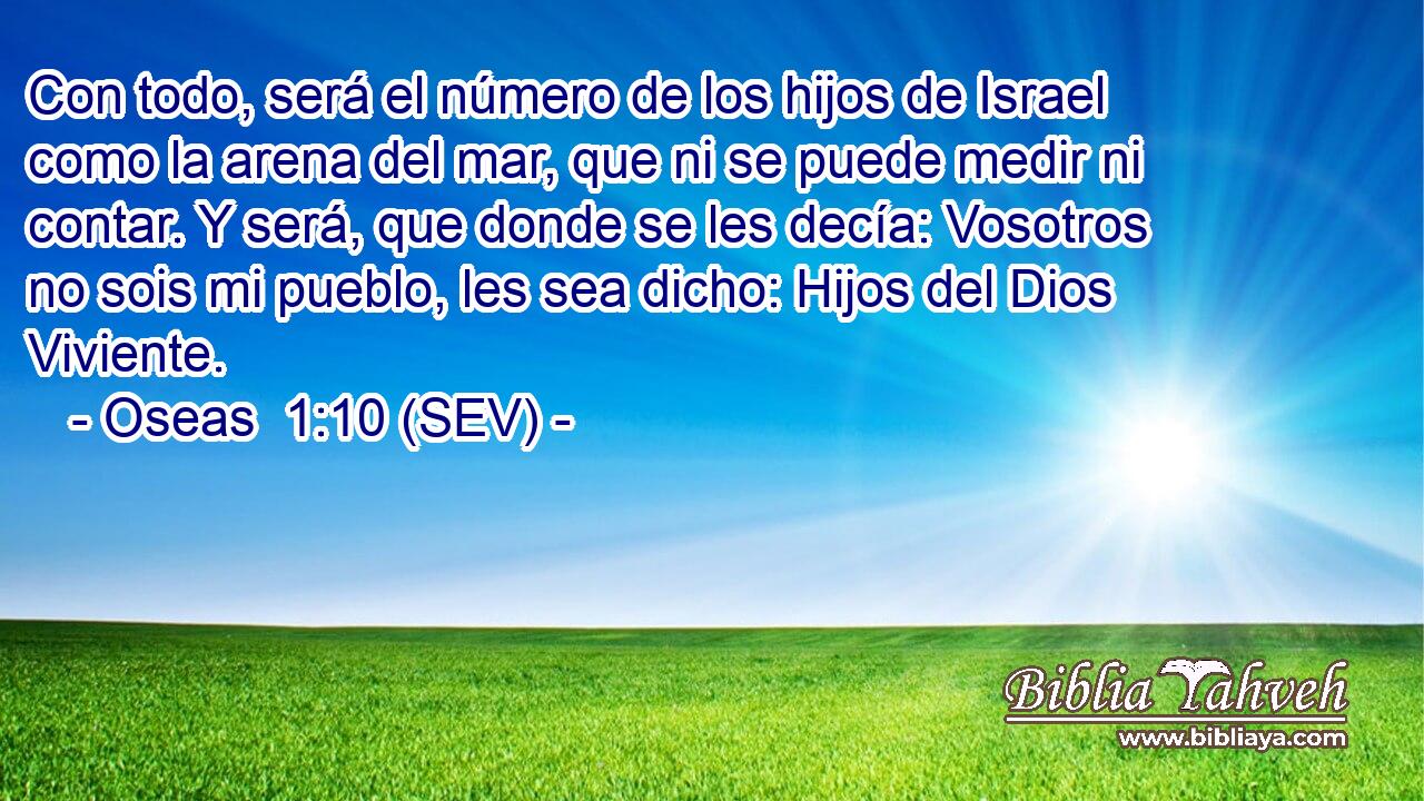 Con todo, será el número de los hijos de Israel como la arena del mar, que ni se puede medir ni contar. Y será, que donde se les decía: Vosotros no sois mi pueblo, les sea dicho: Hijos del Dios Viviente.