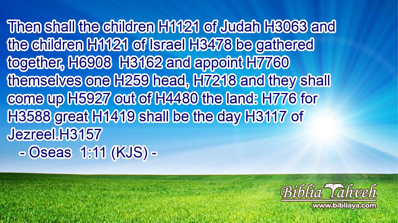 Then shall the children H1121 of Judah H3063 and the children H1121 of Israel H3478 be gathered together, H6908  H3162 and appoint H7760 themselves one H259 head, H7218 and they shall come up H5927 out of H4480 the land: H776 for H3588 great H1419 shall be the day H3117 of Jezreel.H3157