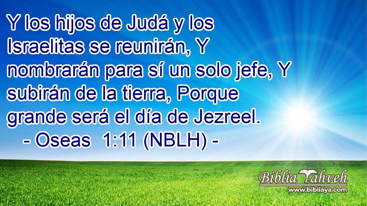 Y los hijos de Judá y los Israelitas se reunirán, Y nombrarán para sí un solo jefe, Y subirán de la tierra, Porque grande será el día de Jezreel. 