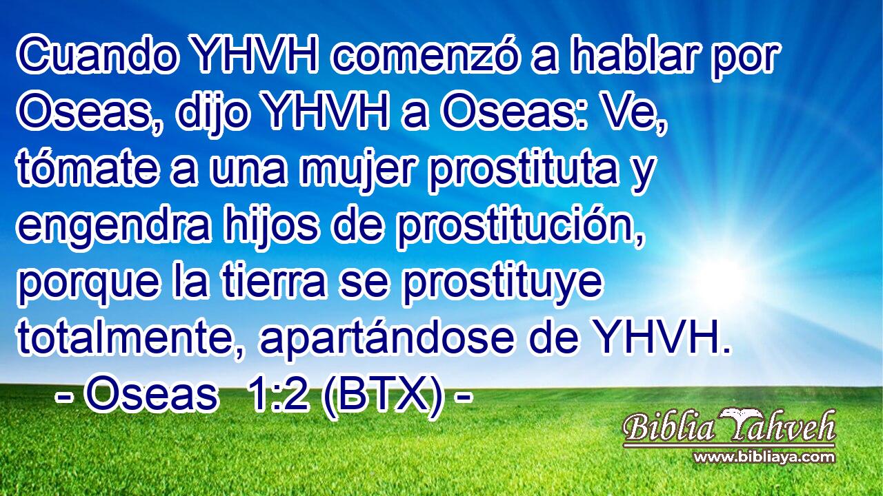 Cuando YHVH comenzó a hablar por Oseas, dijo YHVH a Oseas: Ve, tómate a una mujer prostituta y engendra hijos de prostitución, porque la tierra se prostituye totalmente, apartándose de YHVH.