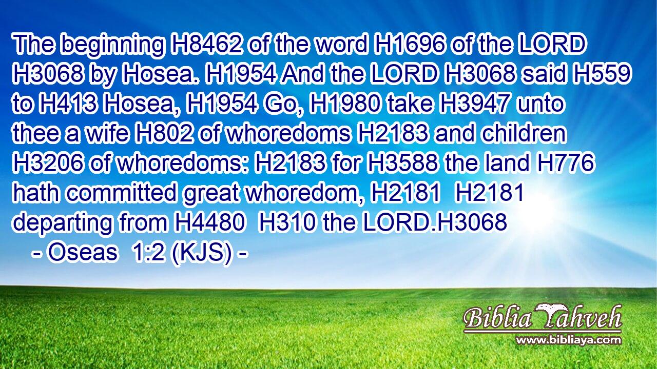 The beginning H8462 of the word H1696 of the LORD H3068 by Hosea. H1954 And the LORD H3068 said H559 to H413 Hosea, H1954 Go, H1980 take H3947 unto thee a wife H802 of whoredoms H2183 and children H3206 of whoredoms: H2183 for H3588 the land H776 hath committed great whoredom, H2181  H2181 departing from H4480  H310 the LORD.H3068