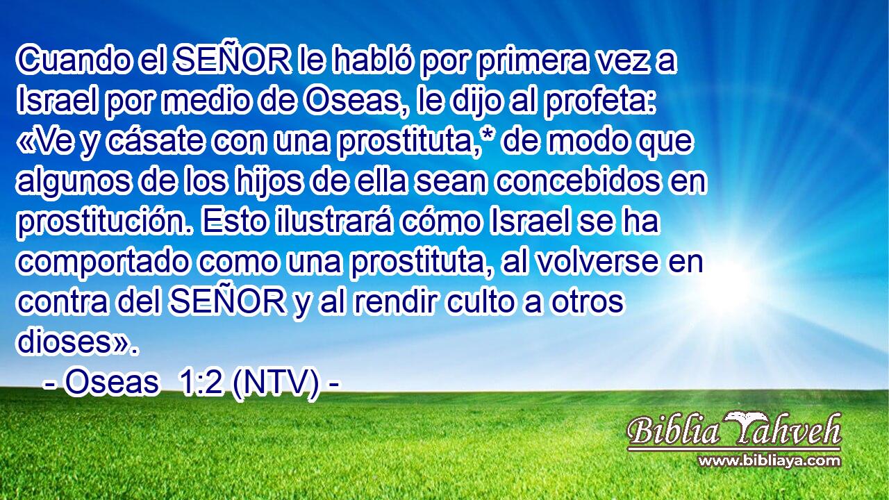 Cuando el SEÑOR le habló por primera vez a Israel por medio de Oseas, le dijo al profeta: «Ve y cásate con una prostituta,* de modo que algunos de los hijos de ella sean concebidos en prostitución. Esto ilustrará cómo Israel se ha comportado como una prostituta, al volverse en contra del SEÑOR y al rendir culto a otros dioses».