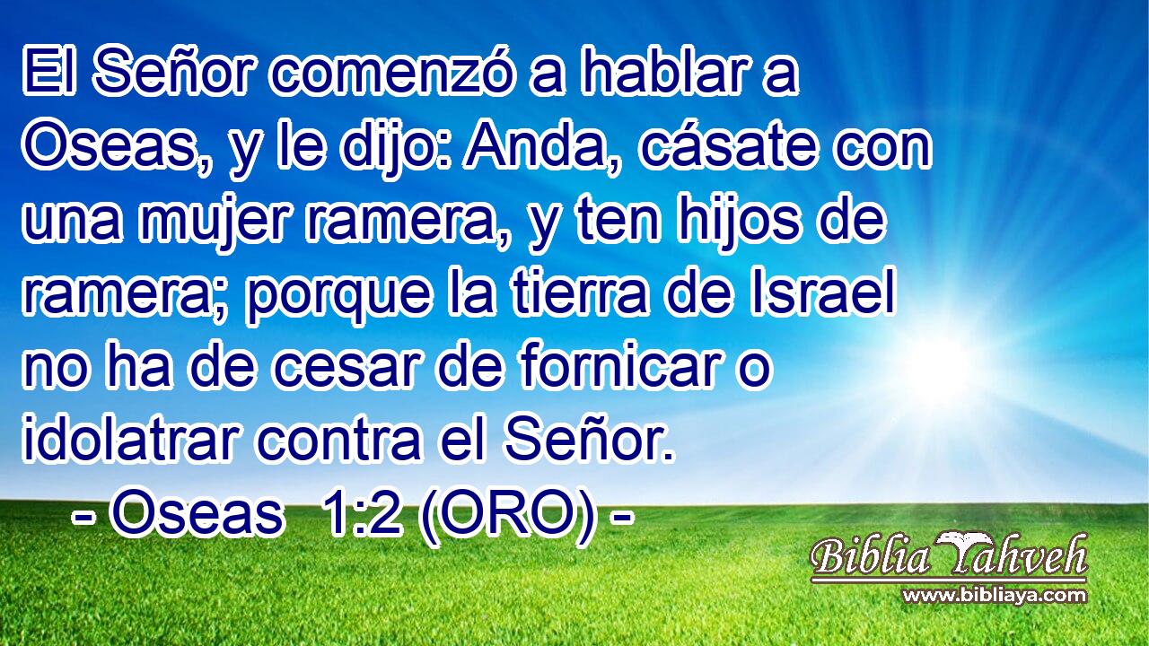  El Señor comenzó a hablar a Oseas, y le dijo: Anda, cásate con una mujer ramera, y ten hijos de ramera; porque la tierra de Israel no ha de cesar de fornicar o idolatrar contra el Señor. 