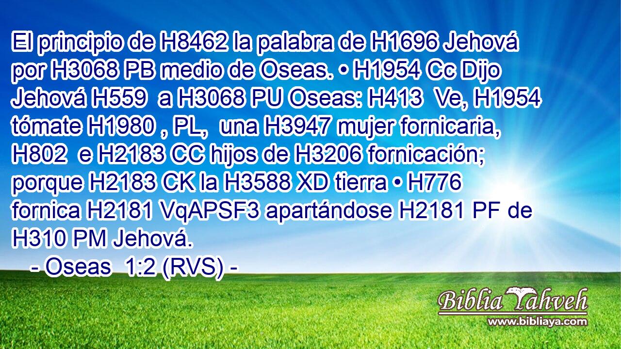 El principio de H8462 la palabra de H1696 Jehová por H3068 PB medio de Oseas. • H1954 Cc Dijo Jehová H559  a H3068 PU Oseas: H413  Ve, H1954  tómate H1980 , PL,  una H3947 mujer fornicaria, H802  e H2183 CC hijos de H3206 fornicación; porque H2183 CK la H3588 XD tierra • H776  fornica H2181 VqAPSF3 apartándose H2181 PF de H310 PM Jehová. 