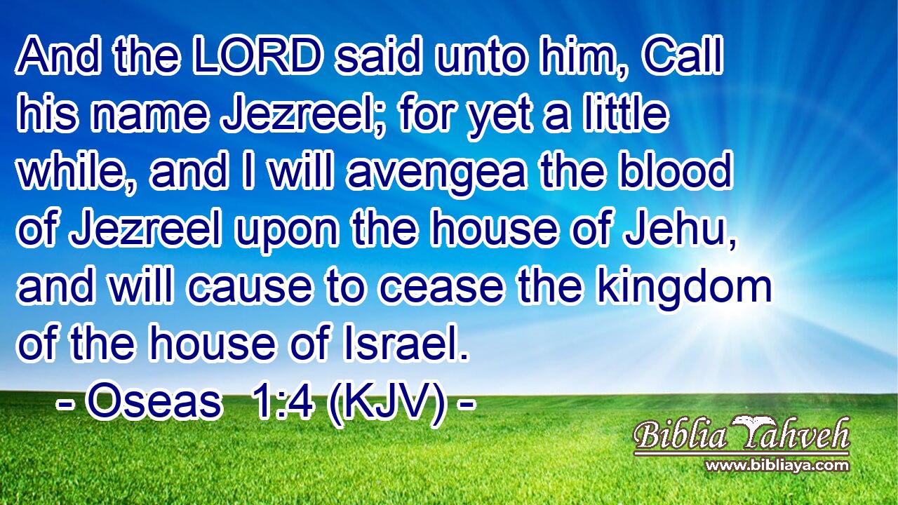 And the LORD said unto him, Call his name Jezreel; for yet a little while, and I will avengea the blood of Jezreel upon the house of Jehu, and will cause to cease the kingdom of the house of Israel.
