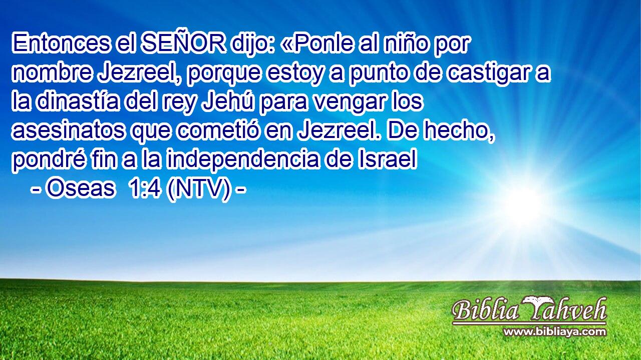 Entonces el SEÑOR dijo: «Ponle al niño por nombre Jezreel, porque estoy a punto de castigar a la dinastía del rey Jehú para vengar los asesinatos que cometió en Jezreel. De hecho, pondré fin a la independencia de Israel