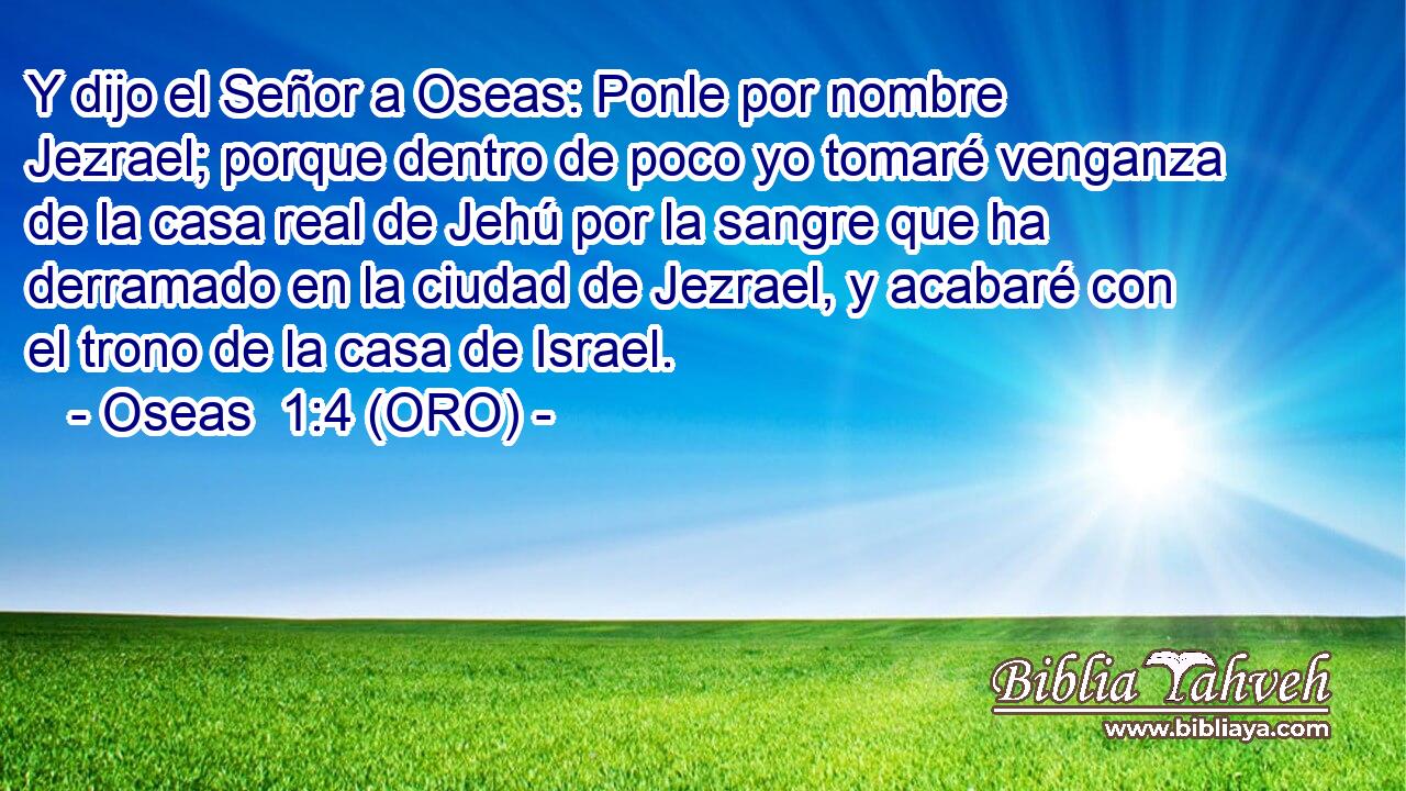  Y dijo el Señor a Oseas: Ponle por nombre Jezrael; porque dentro de poco yo tomaré venganza de la casa real de Jehú por la sangre que ha derramado en la ciudad de Jezrael, y acabaré con el trono de la casa de Israel. 
