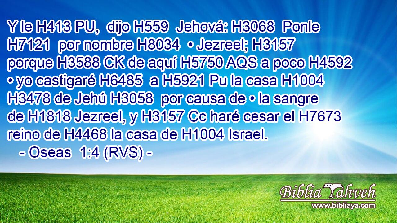 Y le H413 PU,  dijo H559  Jehová: H3068  Ponle H7121  por nombre H8034  • Jezreel; H3157  porque H3588 CK de aquí H5750 AQS a poco H4592  • yo castigaré H6485  a H5921 Pu la casa H1004  H3478 de Jehú H3058  por causa de • la sangre de H1818 Jezreel, y H3157 Cc haré cesar el H7673 reino de H4468 la casa de H1004 Israel. 