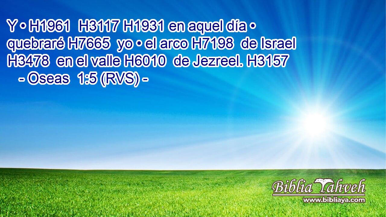 Y • H1961  H3117 H1931 en aquel día • quebraré H7665  yo • el arco H7198  de Israel H3478  en el valle H6010  de Jezreel. H3157  