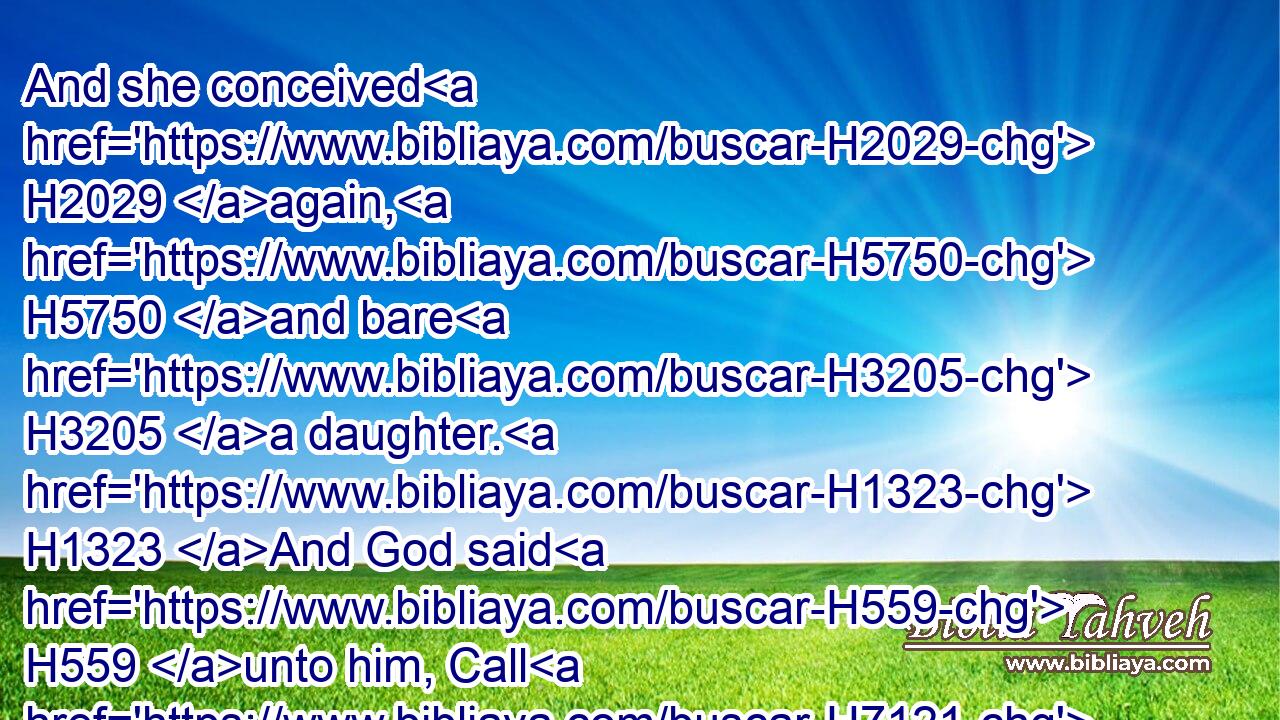 And she conceived H2029 again, H5750 and bare H3205 a daughter. H1323 And God said H559 unto him, Call H7121 her name H8034 Loruhamah: H3819 for H3588 I will no H3808 more H5750  H3254 have mercy upon H7355 (H853) the house H1004 of Israel; H3478 but H3588 I will utterly take them away. H5375 H5375